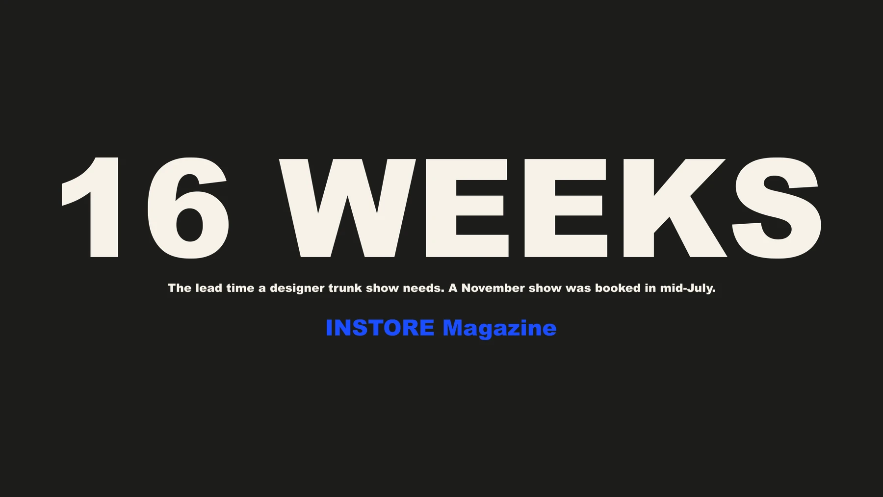 16 WEEKS — the lead time a designer trunk show needs. A November show was booked in mid-July. Source: INSTORE Magazine
