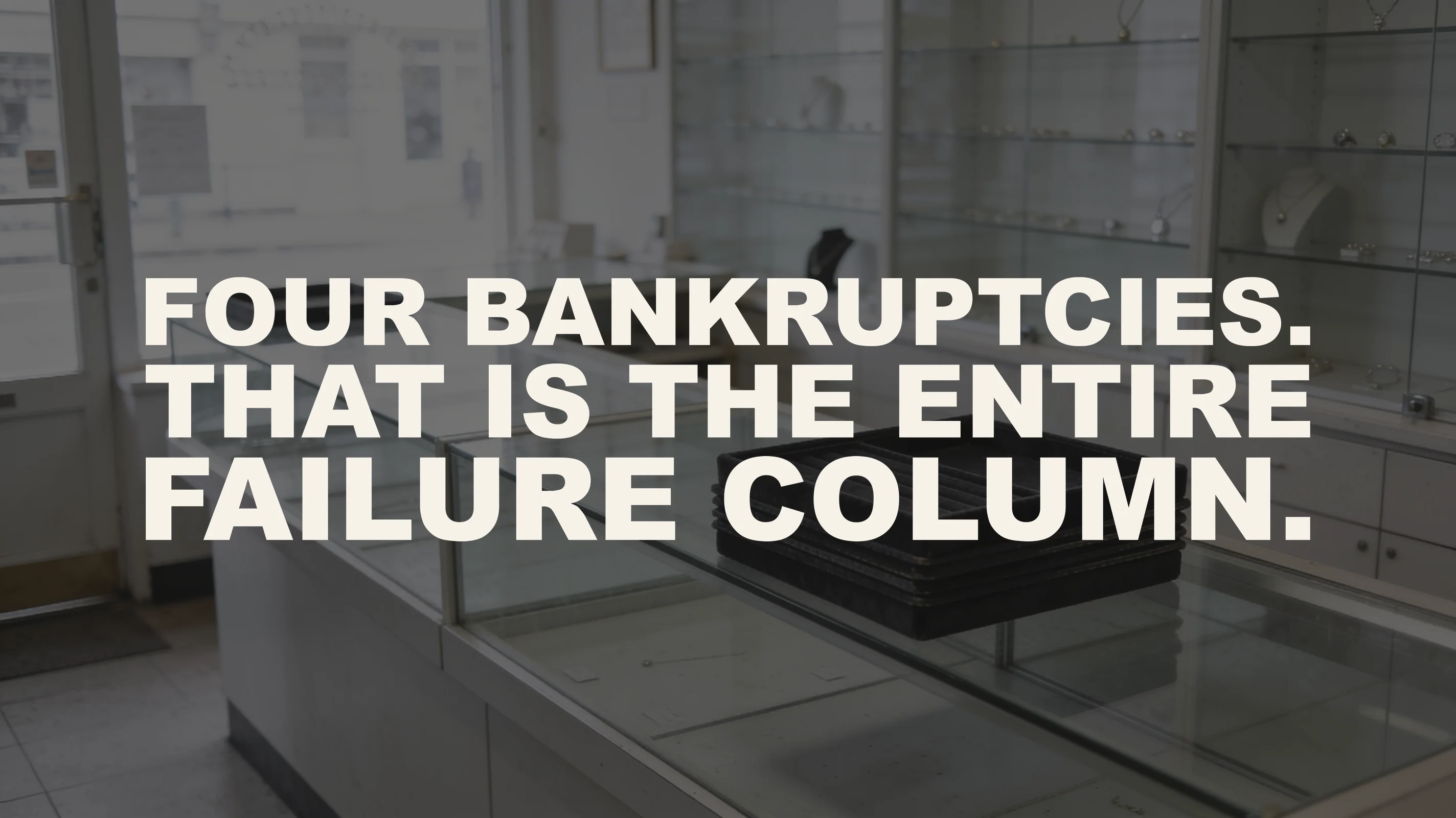 The words “Four bankruptcies. That is the entire failure column.” set in large type over a photograph of the inside of a small jewelry store on its last day of trading, with nobody in it — the glass cases are clean, intact and completely empty, their black velvet trays lifted out and stacked neatly on the counter, with flat overcast daylight coming through the front window and door.